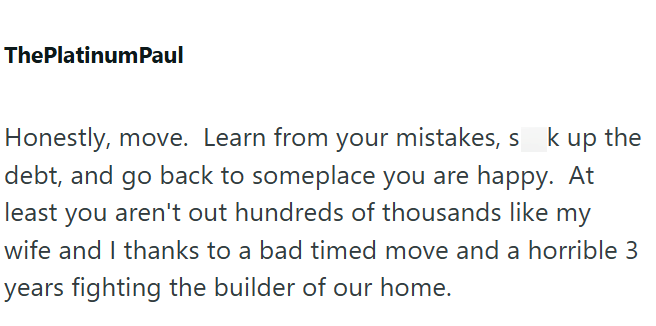 ThePlatinum Paul Honestly, move. Learn from your mistakes, sk up the debt, and go back to someplace you are happy. At least you aren't out hundreds of thousands like my wife and I thanks to a bad timed move and a horrible 3 years fighting the builder of our home.