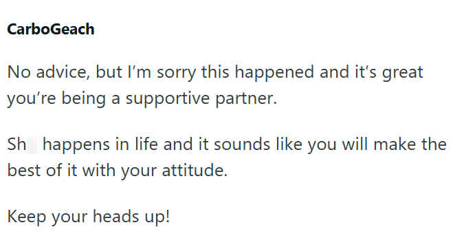 CarboGeach No advice, but I'm sorry this happened and it's great you're being a supportive partner. Sh happens in life and it sounds like you will make the best of it with your attitude. Keep your heads up!