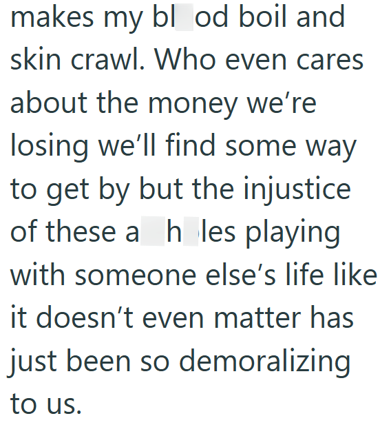 makes my blood boil and skin crawl. Who even cares about the money we're losing we'll find some way to get by but the injustice of these a h les playing with someone else's life like it doesn't even matter has just been so demoralizing to us.