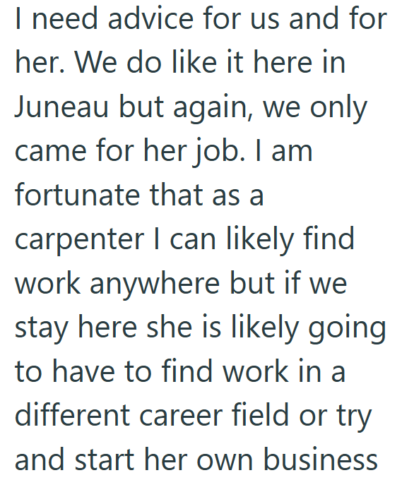 I need advice for us and for her. We do like it here in Juneau but again, we only came for her job. I am fortunate that as a carpenter I can likely find work anywhere but if we stay here she is likely going to have to find work in a different career field or try and start her own business
