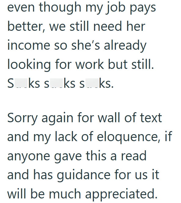 even though my job pays better, we still need her income so she's already looking for work but still. S...ks sks s...ks. Sorry again for wall of text and my lack of eloquence, if anyone gave this a read and has guidance for us it will be much appreciated.
