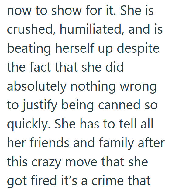 now to show for it. She is crushed, humiliated, and is beating herself up despite the fact that she did absolutely nothing wrong to justify being canned so quickly. She has to tell all her friends and family after this crazy move that she got fired it's a crime that