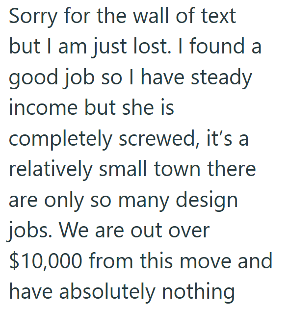 Sorry for the wall of text but I am just lost. I found a good job so I have steady income but she is completely screwed, it's a relatively small town there are only so many design jobs. We are out over $10,000 from this move and have absolutely nothing