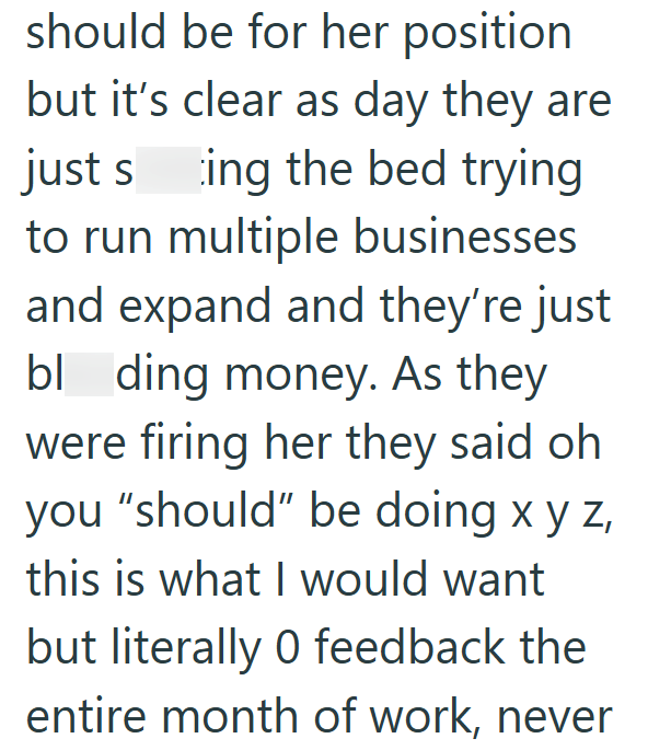should be for her position but it's clear as day they are just sing the bed trying to run multiple businesses and expand and they're just bl ding money. As they were firing her they said oh you "should" be doing x y z this is what I would want but literally 0 feedback the entire month of work, never