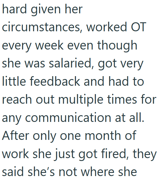 hard given her circumstances, worked OT every week even though she was salaried, got very little feedback and had to reach out multiple times for any communication at all. After only one month of work she just got fired, they said she's not where she