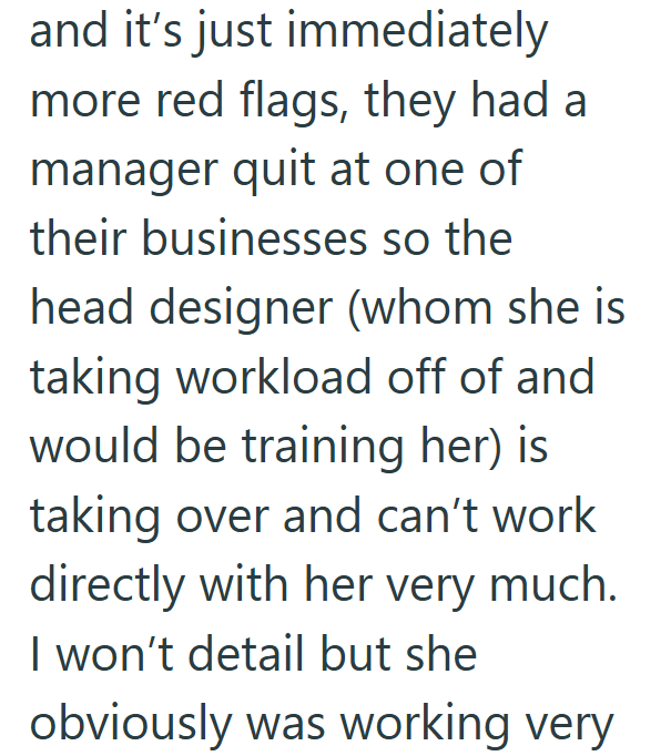 and it's just immediately more red flags, they had a manager quit at one of their businesses so the head designer (whom she is taking workload off of and would be training her) is taking over and can't work directly with her very much. I won't detail but she obviously was working very