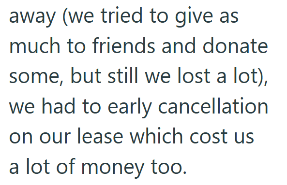 away (we tried to give as much to friends and donate some, but still we lost a lot), we had to early cancellation. on our lease which cost us a lot of money too.