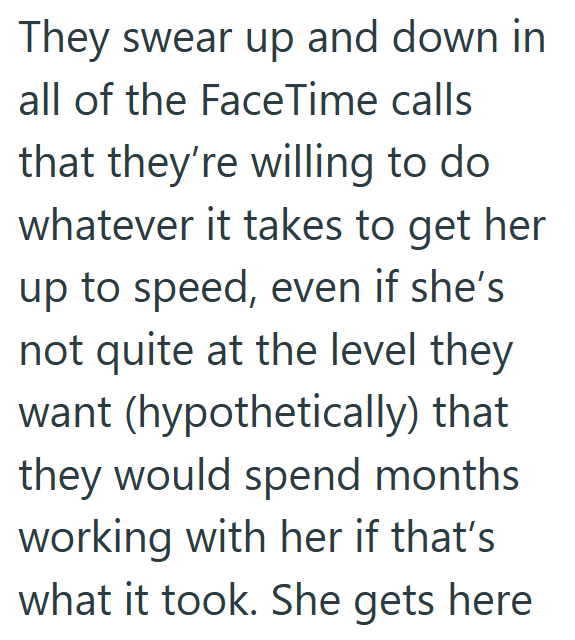 They swear up and down in all of the FaceTime calls that they're willing to do whatever it takes to get her up to speed, even if she's not quite at the level they want (hypothetically) that they would spend months working with her if that's what it took. She gets here