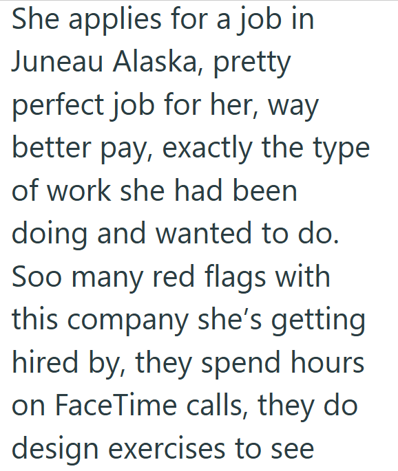 She applies for a job in Juneau Alaska, pretty perfect job for her, way better pay, exactly the type of work she had been doing and wanted to do. Soo many red flags with this company she's getting hired by, they spend hours on FaceTime calls, they do design exercises to see