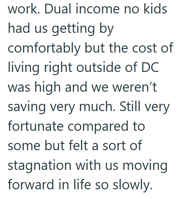 work. Dual income no kids had us getting by comfortably but the cost of living right outside of DC was high and we weren't saving very much. Still very fortunate compared to some but felt a sort of stagnation with us moving forward in life so slowly.