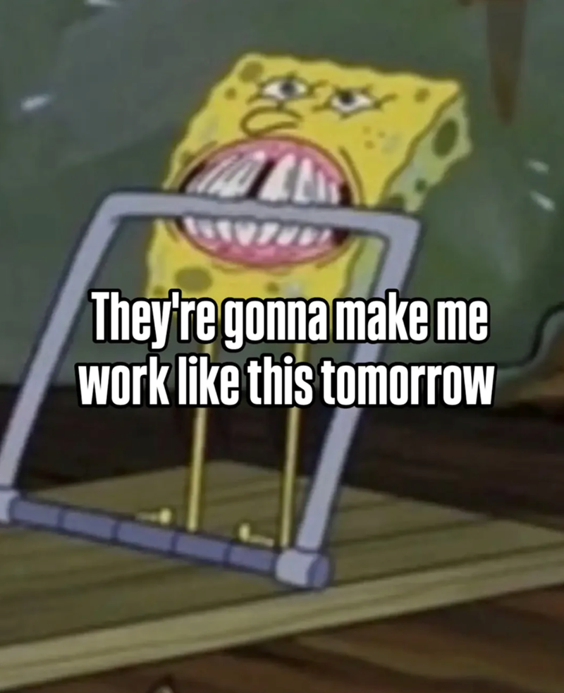 They're gonna make me work like this tomorrow