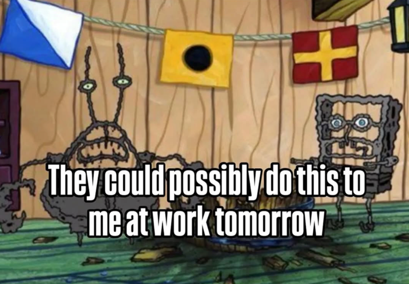 + They could possibly do this to me at work tomorrow