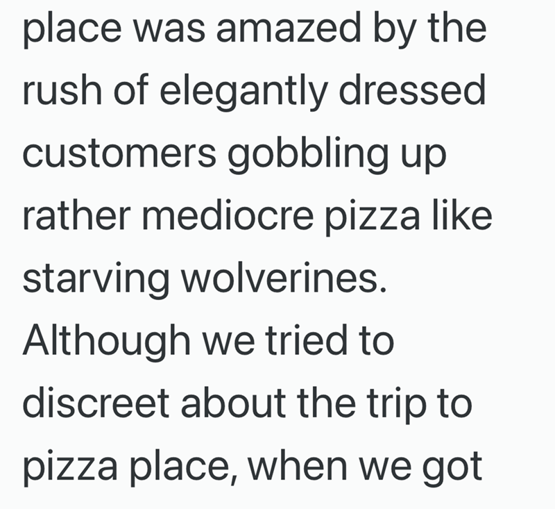 place was amazed by the rush of elegantly dressed. customers gobbling up rather mediocre pizza like starving wolverines. Although we tried to discreet about the trip to pizza place, when we got