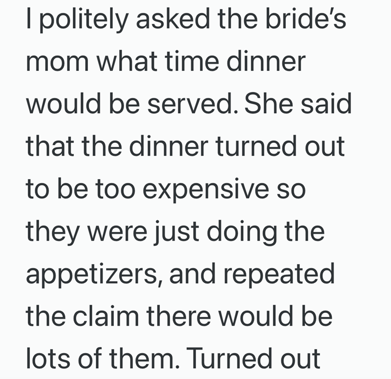 I politely asked the bride's mom what time dinner would be served. She said that the dinner turned out to be too expensive so they were just doing the appetizers, and repeated the claim there would be lots of them. Turned out
