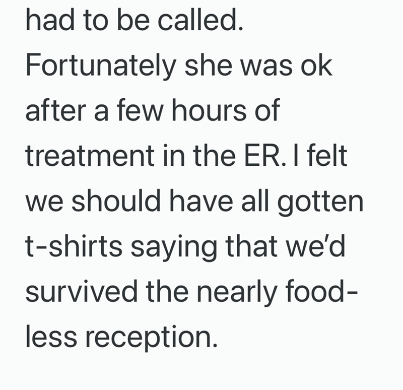 had to be called. Fortunately she was ok after a few hours of treatment in the ER. I felt we should have all gotten t-shirts saying that we'd survived the nearly food- less reception.
