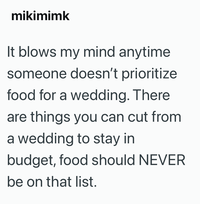 mikimimk It blows my mind anytime someone doesn't prioritize food for a wedding. There are things you can cut from a wedding to stay in budget, food should NEVER be on that list.