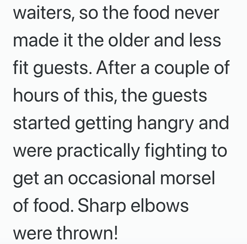 waiters, so the food never made it the older and less fit guests. After a couple of hours of this, the guests started getting hangry and were practically fighting to get an occasional morsel of food. Sharp elbows were thrown!