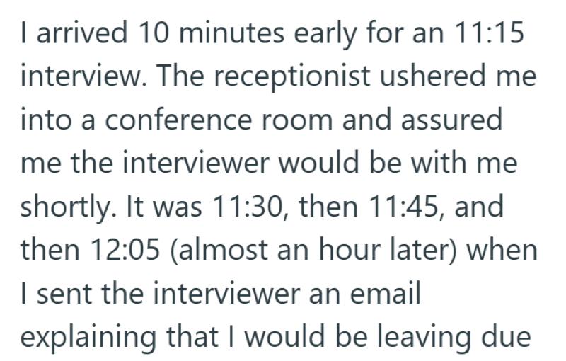 I arrived 10 minutes early for an 11:15 interview. The receptionist ushered me into a conference room and assured me the interviewer would be with me shortly. It was 11:30, then 11:45, and then 12:05 (almost an hour later) when I sent the interviewer an email explaining that I would be leaving due