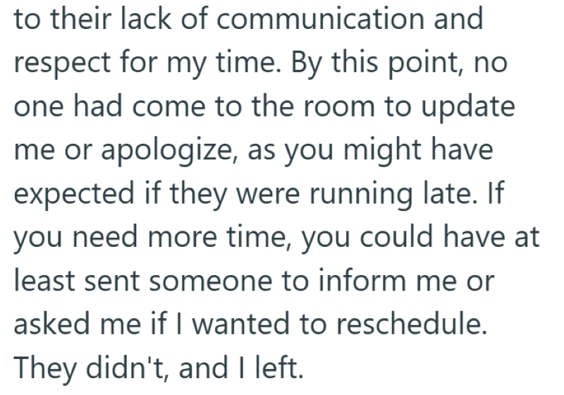 to their lack of communication and respect for my time. By this point, no one had come to the room to update me or apologize, as you might have expected if they were running late. If you need more time, you could have at least sent someone to inform me or asked me if I wanted to reschedule. They didn't, and I left.