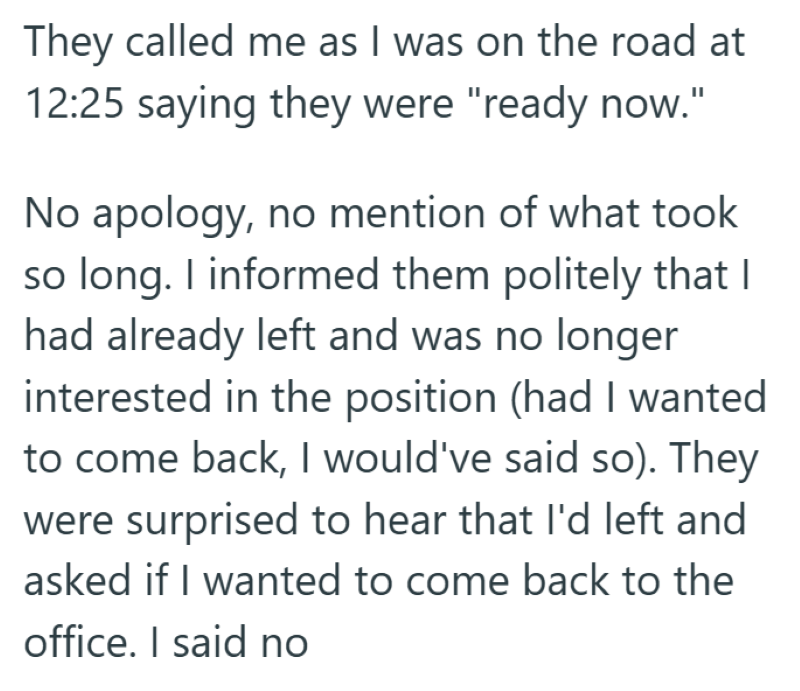 They called me as I was on the road at 12:25 saying they were "ready now." No apology, no mention of what took so long. I informed them politely that I had already left and was no longer interested in the position (had I wanted to come back, I would've said so). They were surprised to hear that I'd left and asked if I wanted to come back to the office. I said no