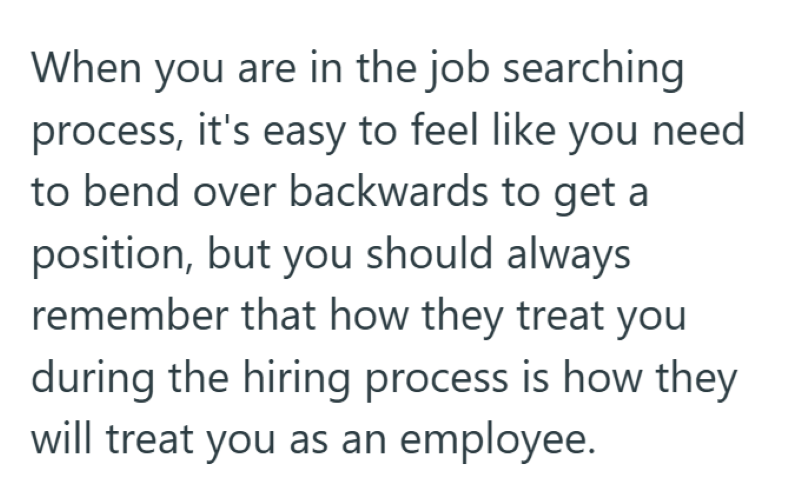When you are in the job searching process, it's easy to feel like you need to bend over backwards to get a position, but you should always remember that how they treat you during the hiring process is how they will treat you as an employee.