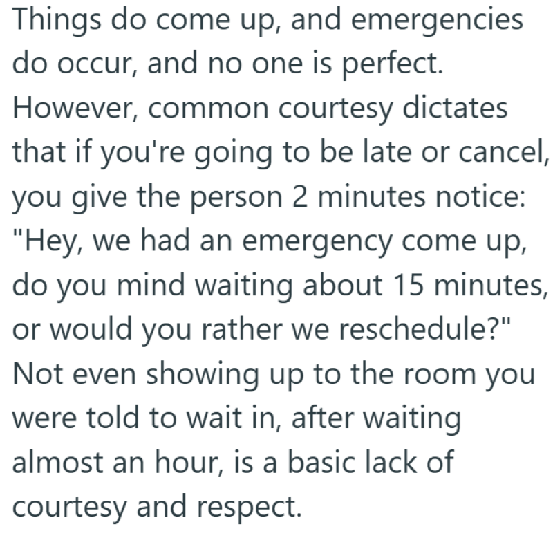 Things do come up, and emergencies do occur, and no one is perfect. However, common courtesy dictates that if you're going to be late or cancel, you give the person 2 minutes notice: "Hey, we had an emergency come up, do you mind waiting about 15 minutes, or would you rather we reschedule?" Not even showing up to the room you were told to wait in, after waiting almost an hour, is a basic lack of courtesy and respect.