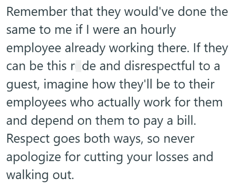Remember that they would've done the same to me if I were an hourly employee already working there. If they can be this rode and disrespectful to a guest, imagine how they'll be to their employees who actually work for them and depend on them to pay a bill. Respect goes both ways, so never apologize for cutting your losses and walking out.