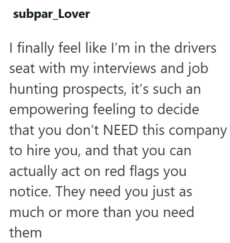 subpar_Lover I finally feel like I'm in the drivers seat with my interviews and job hunting prospects, it's such an empowering feeling to decide that you don't NEED this company to hire you, and that you can actually act on red flags you notice. They need you just as much or more than you need them