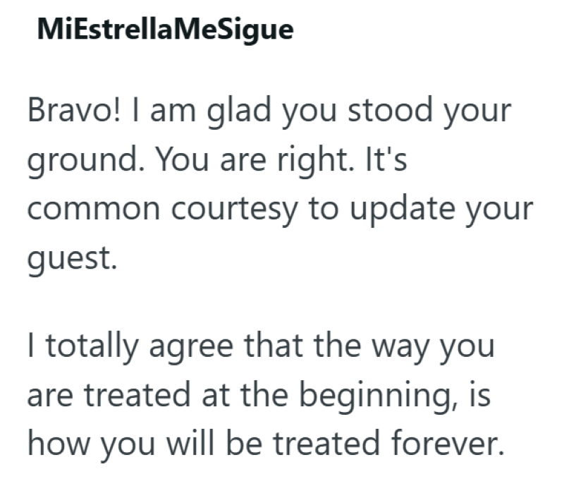 MiEstrellaMeSigue Bravo! I am glad you stood your ground. You are right. It's common courtesy to update your guest. I totally agree that the way you are treated at the beginning, is how you will be treated forever.