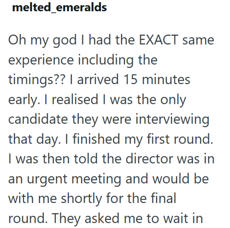 melted emeralds Oh my god I had the EXACT same experience including the timings?? I arrived 15 minutes early. I realised I was the only candidate they were interviewing that day. I finished my first round. I was then told the director was in an urgent meeting and would be with me shortly for the final round. They asked me to wait in