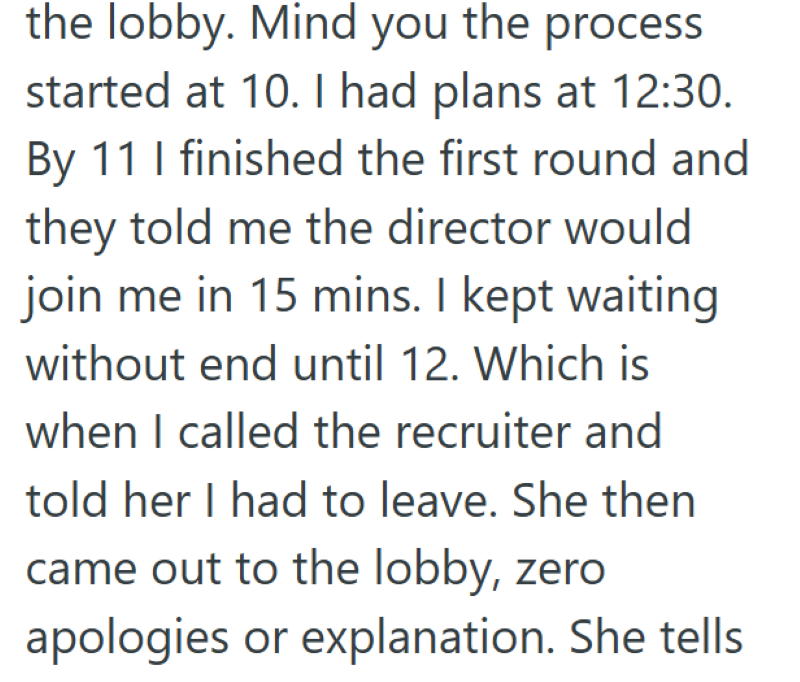 the lobby. Mind you the process started at 10. I had plans at 12:30. By 11 I finished the first round and they told me the director would join me in 15 mins. I kept waiting without end until 12. Which is when I called the recruiter and told her I had to leave. She then came out to the lobby, zero apologies or explanation. She tells