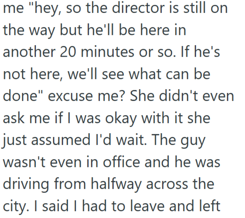 me "hey, so the director is still on the way but he'll be here in another 20 minutes or so. If he's not here, we'll see what can be done" excuse me? She didn't even ask me if I was okay with it she just assumed I'd wait. The guy wasn't even in office and he was driving from halfway across the city. I said I had to leave and left