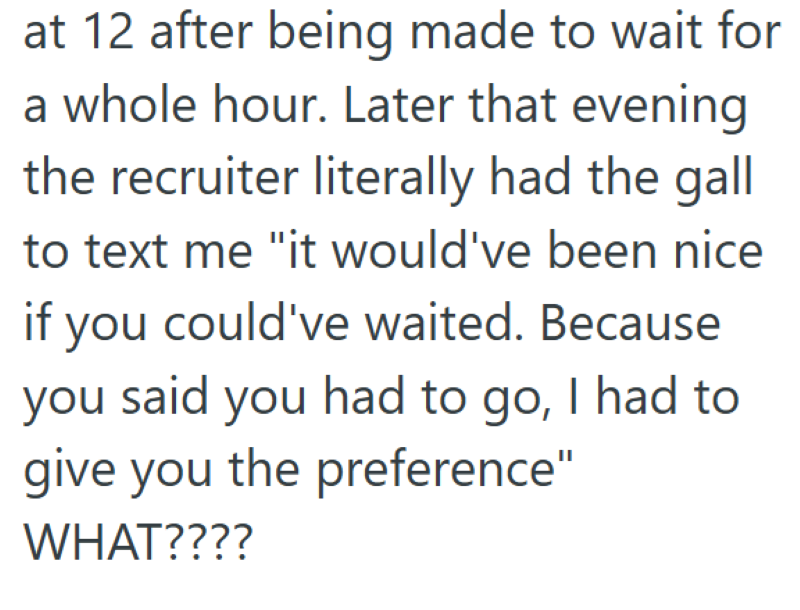 at 12 after being made to wait for a whole hour. Later that evening the recruiter literally had the gall to text me "it would've been nice if you could've waited. Because you said you had to go, I had to give you the preference" WHAT????