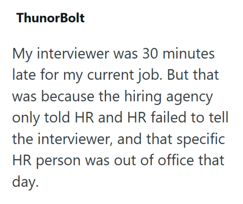 ThunorBolt My interviewer was 30 minutes late for my current job. But that was because the hiring agency only told HR and HR failed to tell the interviewer, and that specific HR person was out of office that day.