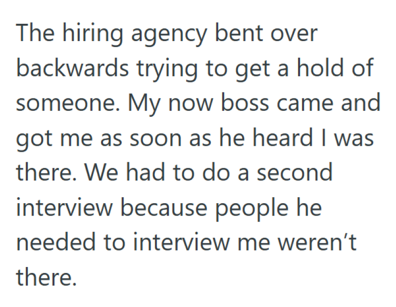 The hiring agency bent over backwards trying to get a hold of someone. My now boss came and got me as soon as he heard I was there. We had to do a second interview because people he needed to interview me weren't there.
