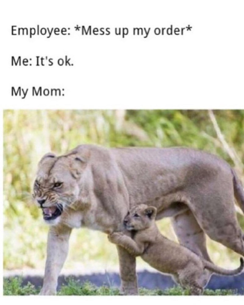 Employee: *Mess up my order* Me: It's ok. My Mom: