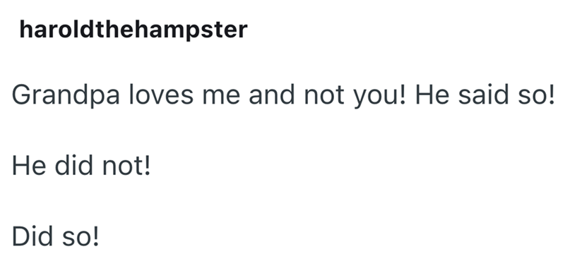 haroldthehampster Grandpa loves me and not you! He said so! He did not! Did so!