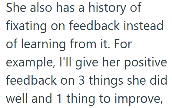 She also has a history of fixating on feedback instead of learning from it. For example, I'll give her positive feedback on 3 things she did well and 1 thing to improve,