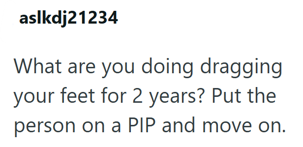 aslkdj21234 What are you doing dragging your feet for 2 years? Put the person on a PIP and move on.
