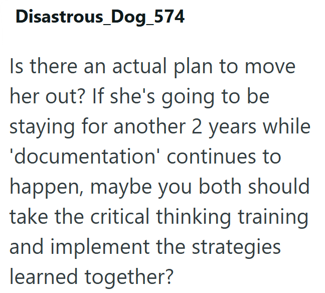 Disastrous_Dog_574 Is there an actual plan to move her out? If she's going to be staying for another 2 years while 'documentation' continues to happen, maybe you both should take the critical thinking training and implement the strategies learned together?