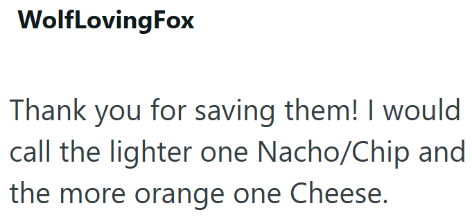 WolfLovingFox Thank you for saving them! I would call the lighter one Nacho/Chip and the more orange one Cheese.