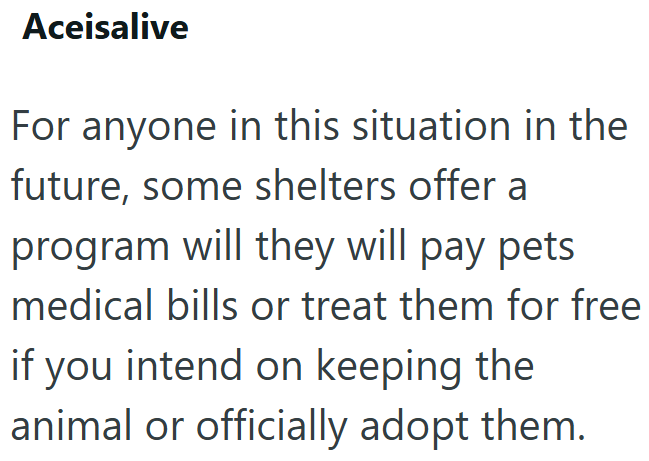 Aceisalive For anyone in this situation in the future, some shelters offer a program will they will pay pets medical bills or treat them for free if you intend on keeping the animal or officially adopt them.
