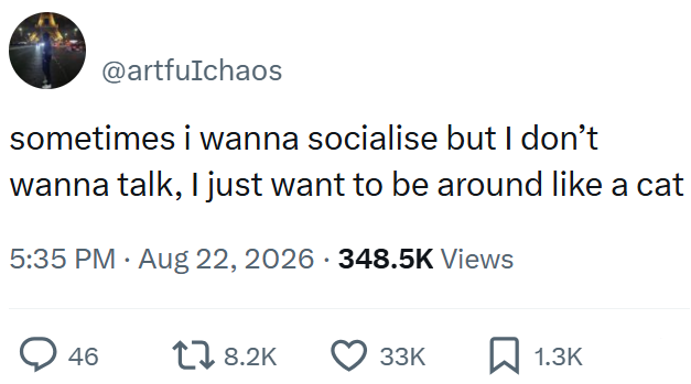 @artfuIchaos sometimes i wanna socialise but I don't wanna talk, I just want to be around like a cat 5:35 PM - Aug 22, 2026 348.5K Views > 46 18.2K 33K ☐ 1.3K