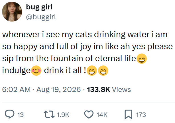 bug girl @buggirl whenever i see my cats drinking water i am so happy and full of joy im like ah yes please sip from the fountain of eternal life → indulge drink it all! 6:02 AM • Aug 19, 2026 133.8K Views 13 1.9K 14K 173