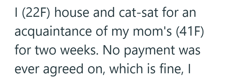 1 (22F) house and cat-sat for an acquaintance of my mom's (41F) for two weeks. No payment was ever agreed on, which is fine, I