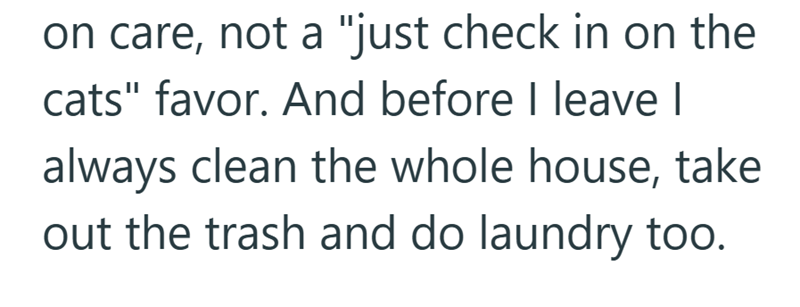 on care, not a "just check in on the cats" favor. And before I leave I always clean the whole house, take out the trash and do laundry too.