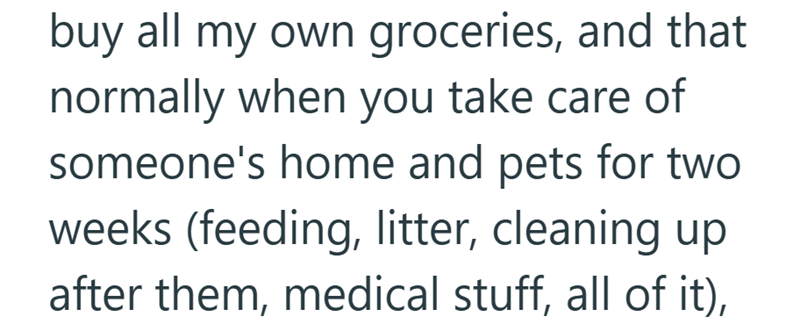 buy all my own groceries, and that normally when you take care of someone's home and pets for two weeks (feeding, litter, cleaning up after them, medical stuff, all of it),