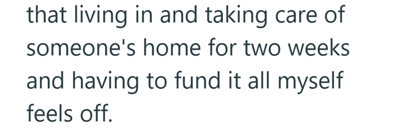 that living in and taking care of someone's home for two weeks and having to fund it all myself feels off.