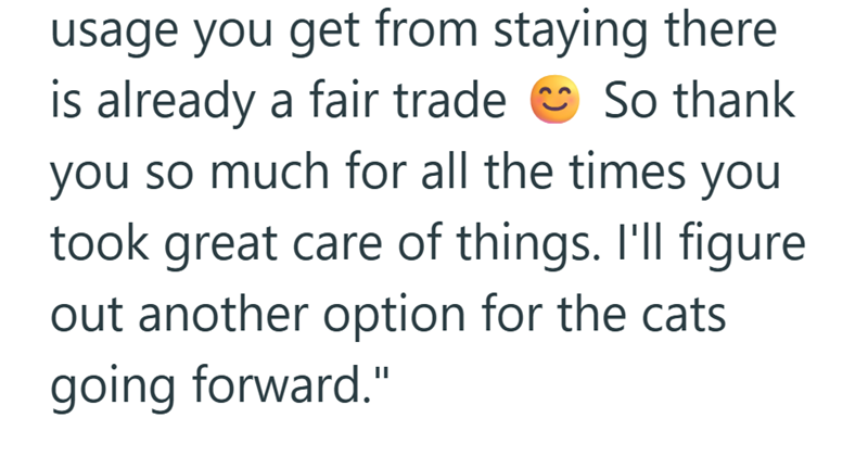 usage you get from staying there is already a fair trade So thank you so much for all the times you took great care of things. I'll figure out another option for the cats going forward."