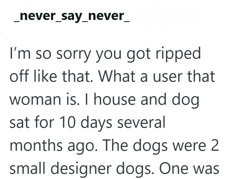 _never_say_never_ I'm so sorry you got ripped off like that. What a user that woman is. I house and dog sat for 10 days several months ago. The dogs were 2 small designer dogs. One was